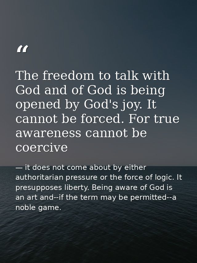 The freedom to talk with God and of God is being opened by God's joy. It cannot be forced. For true awareness cannot be  — it does not come about by either authoritarian pressure or the force of logic. It presupposes liberty. Being aware of God is an art and--if the term may be permitted--a noble game.