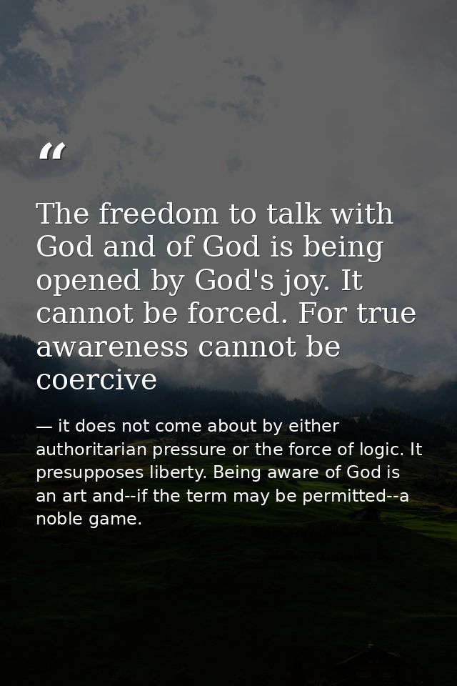 The freedom to talk with God and of God is being opened by God's joy. It cannot be forced. For true awareness cannot be  — it does not come about by either authoritarian pressure or the force of logic. It presupposes liberty. Being aware of God is an art and--if the term may be permitted--a noble game.