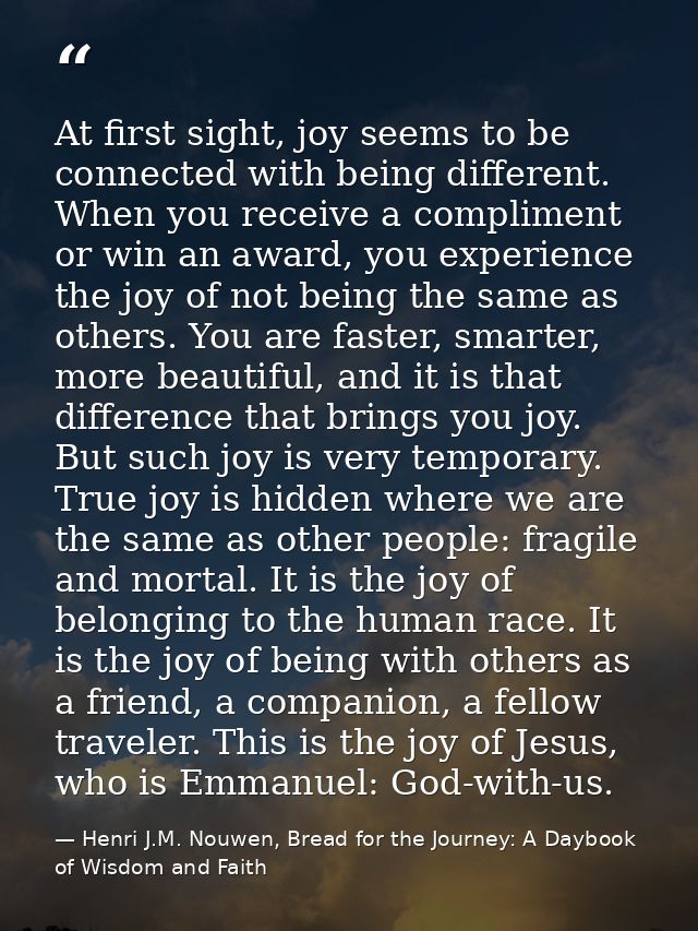 At first sight, joy seems to be connected with being different. When you receive a compliment or win an award, you exper — Henri J.M. Nouwen, Bread for the Journey: A Daybook of Wisdom and Faith