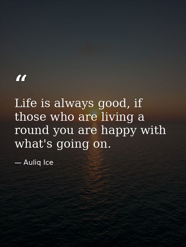Life is always good, if those who are living a round you are happy with what's going on. — Auliq Ice