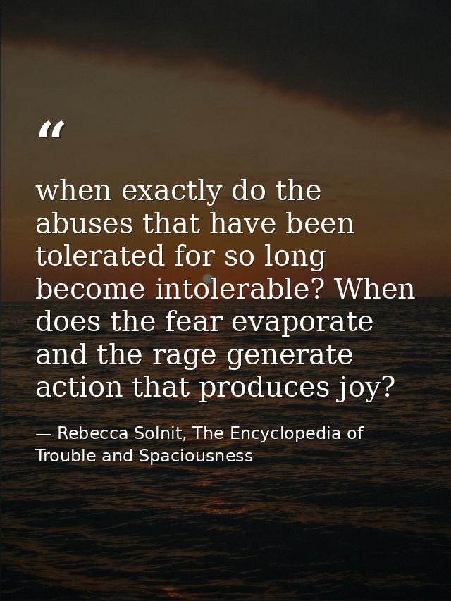 when exactly do the abuses that have been tolerated for so long become intolerable? When does the fear evaporate and the — Rebecca Solnit, The Encyclopedia of Trouble and Spaciousness