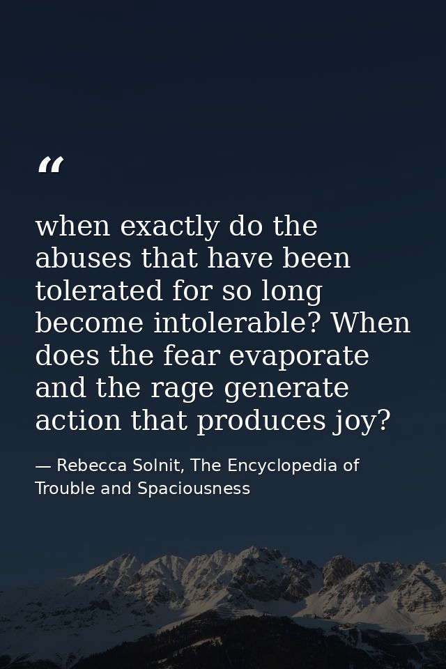 when exactly do the abuses that have been tolerated for so long become intolerable? When does the fear evaporate and the — Rebecca Solnit, The Encyclopedia of Trouble and Spaciousness