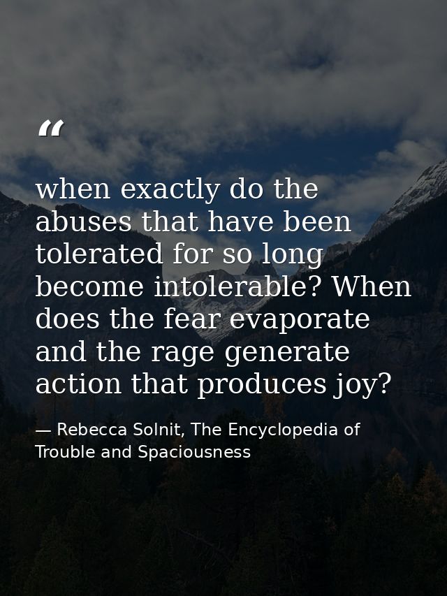 when exactly do the abuses that have been tolerated for so long become intolerable? When does the fear evaporate and the — Rebecca Solnit, The Encyclopedia of Trouble and Spaciousness