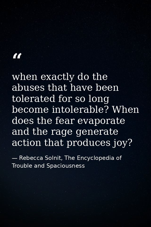 when exactly do the abuses that have been tolerated for so long become intolerable? When does the fear evaporate and the — Rebecca Solnit, The Encyclopedia of Trouble and Spaciousness
