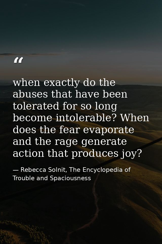 when exactly do the abuses that have been tolerated for so long become intolerable? When does the fear evaporate and the — Rebecca Solnit, The Encyclopedia of Trouble and Spaciousness
