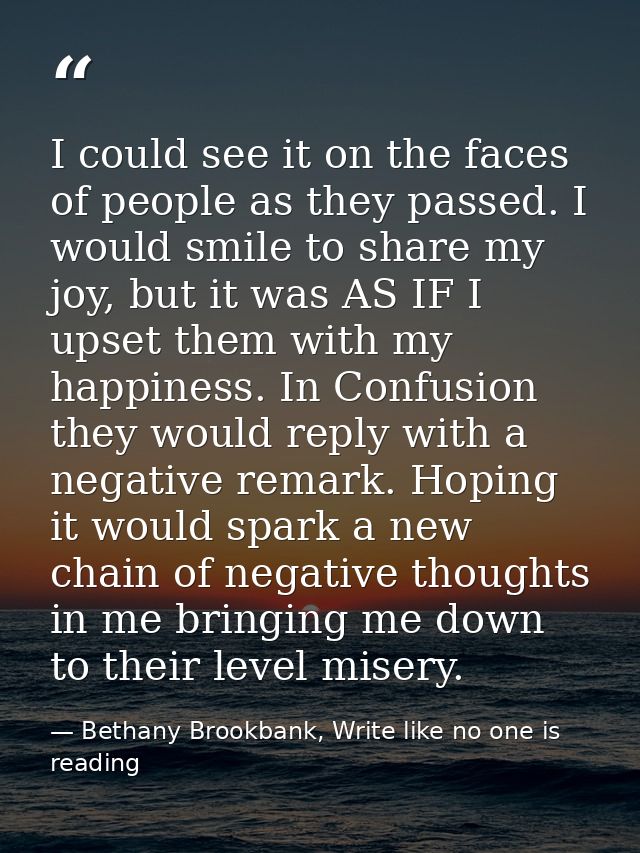I could see it on the faces of people as they passed. I would smile to share my joy, but it was AS IF I upset them with  — Bethany Brookbank, Write like no one is reading