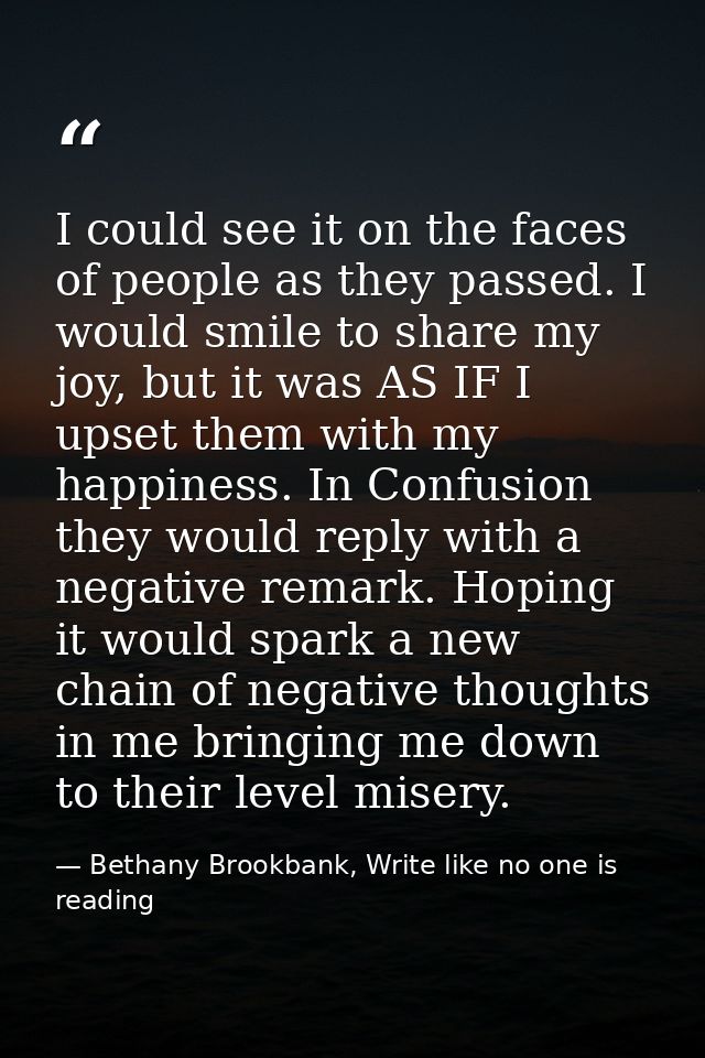 I could see it on the faces of people as they passed. I would smile to share my joy, but it was AS IF I upset them with  — Bethany Brookbank, Write like no one is reading