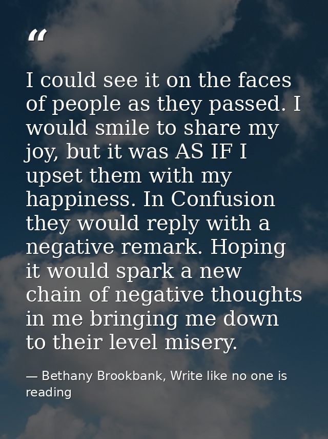 I could see it on the faces of people as they passed. I would smile to share my joy, but it was AS IF I upset them with  — Bethany Brookbank, Write like no one is reading