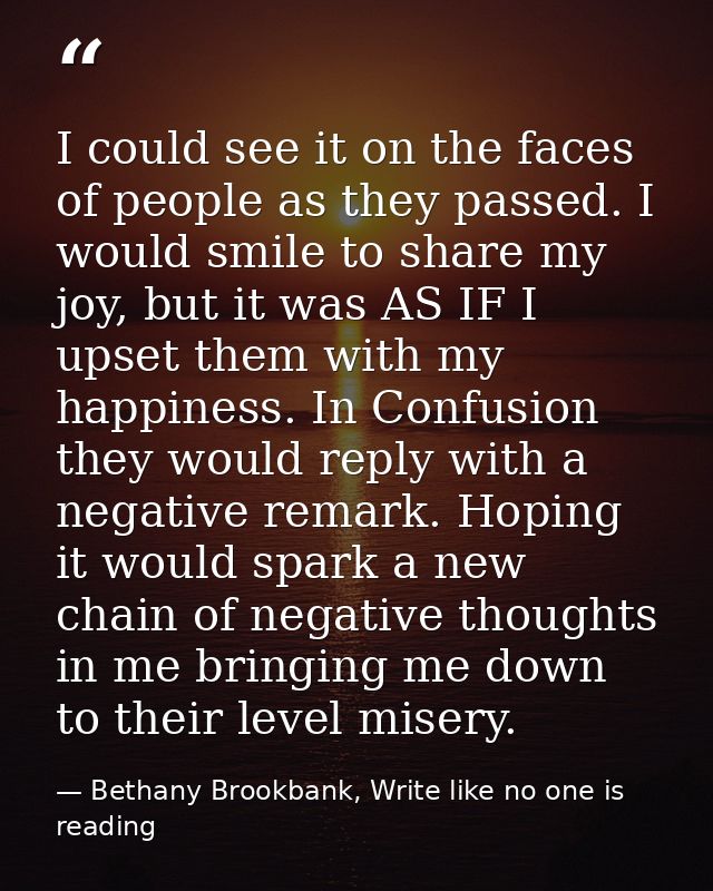 I could see it on the faces of people as they passed. I would smile to share my joy, but it was AS IF I upset them with  — Bethany Brookbank, Write like no one is reading