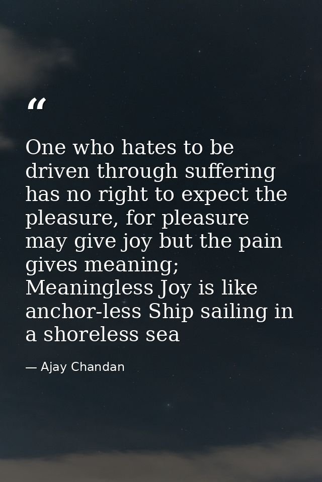 One who hates to be driven through suffering has no right to expect the pleasure, for pleasure may give joy but the pain — Ajay Chandan