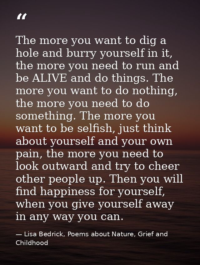 The more you want to dig a hole and burry yourself in it, the more you need to run and be ALIVE and do things. The more  — Lisa Bedrick, Poems about Nature, Grief and Childhood