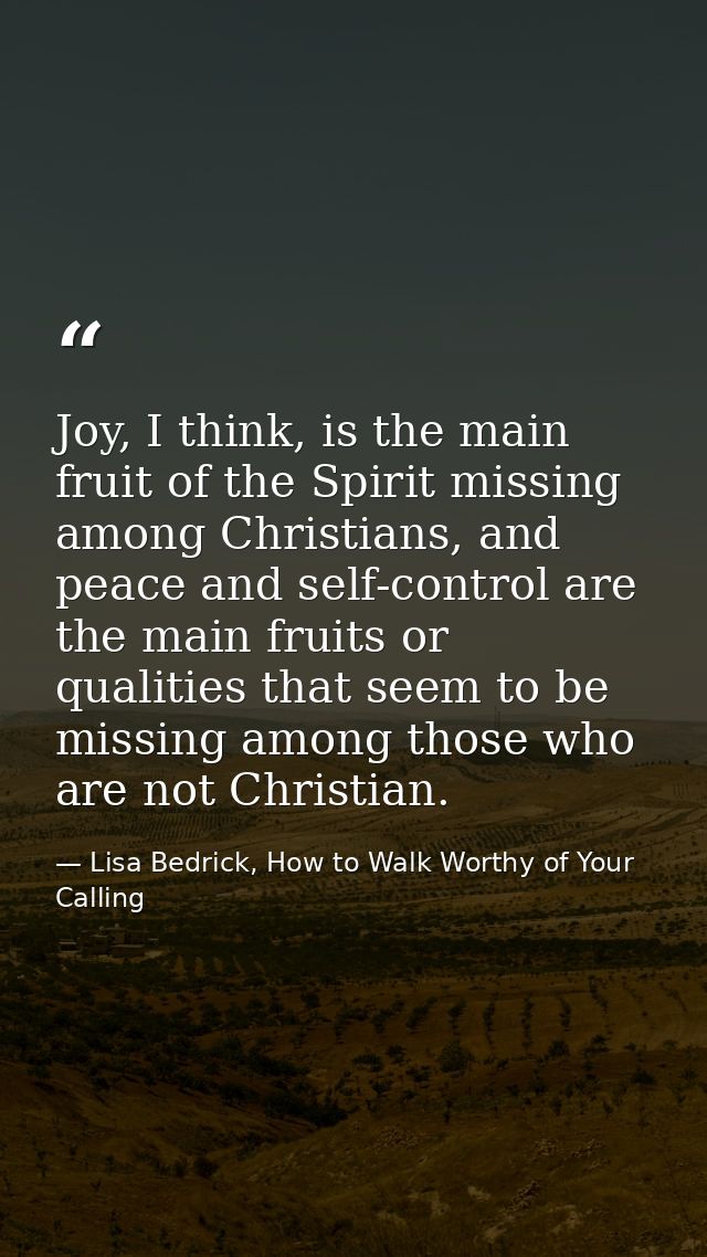 Joy, I think, is the main fruit of the Spirit missing among Christians, and peace and self-control are the main fruits o — Lisa Bedrick, How to Walk Worthy of Your Calling