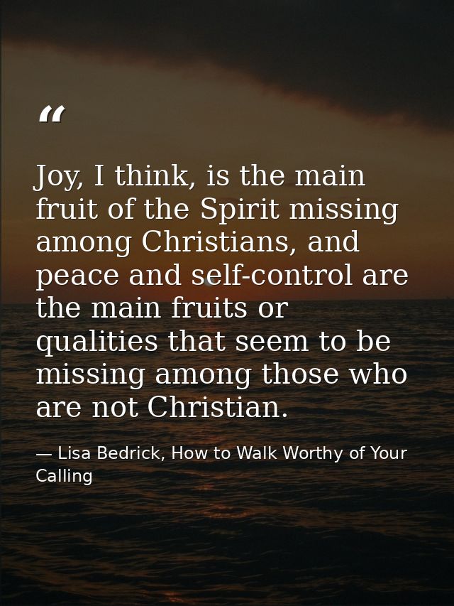 Joy, I think, is the main fruit of the Spirit missing among Christians, and peace and self-control are the main fruits o — Lisa Bedrick, How to Walk Worthy of Your Calling