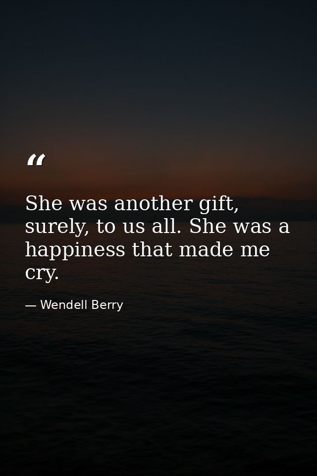 She was another gift, surely, to us all. She was a happiness that made me cry. — Wendell Berry