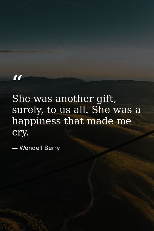 She was another gift, surely, to us all. She was a happiness that made me cry. — Wendell Berry