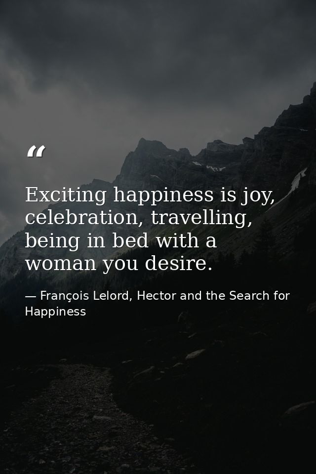 Exciting happiness is joy, celebration, travelling, being in bed with a woman you desire. — François Lelord, Hector and the Search for Happiness