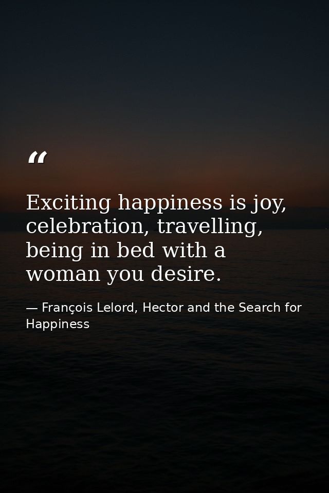 Exciting happiness is joy, celebration, travelling, being in bed with a woman you desire. — François Lelord, Hector and the Search for Happiness