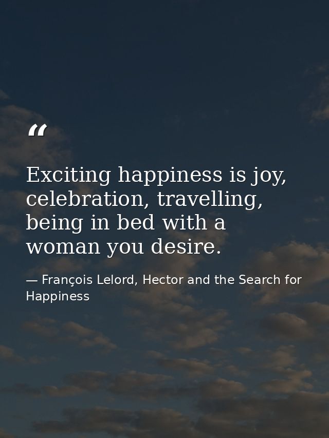 Exciting happiness is joy, celebration, travelling, being in bed with a woman you desire. — François Lelord, Hector and the Search for Happiness