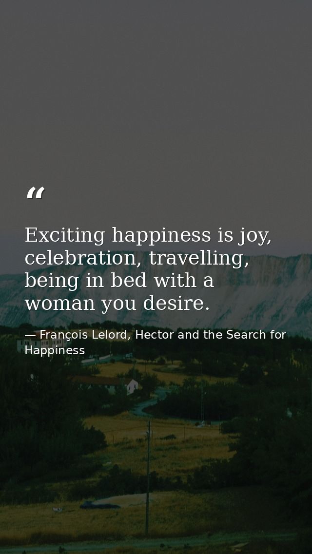 Exciting happiness is joy, celebration, travelling, being in bed with a woman you desire. — François Lelord, Hector and the Search for Happiness