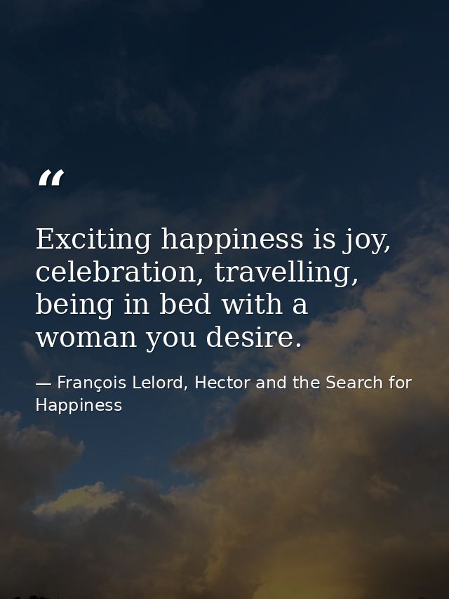 Exciting happiness is joy, celebration, travelling, being in bed with a woman you desire. — François Lelord, Hector and the Search for Happiness