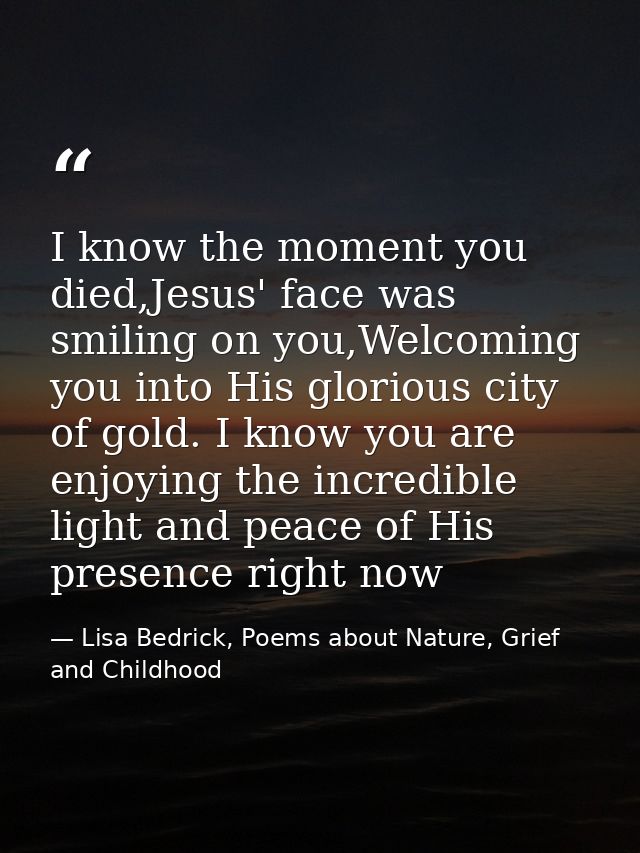 I know the moment you died,Jesus' face was smiling on you,Welcoming you into His glorious city of gold. I know you are e — Lisa Bedrick, Poems about Nature, Grief and Childhood