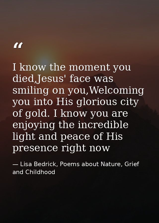 I know the moment you died,Jesus' face was smiling on you,Welcoming you into His glorious city of gold. I know you are e — Lisa Bedrick, Poems about Nature, Grief and Childhood