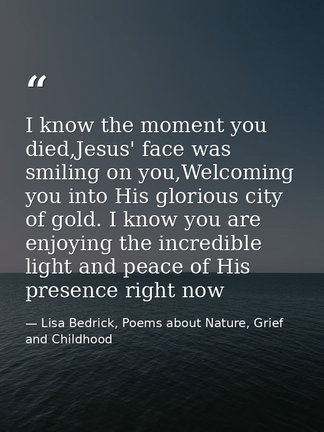I know the moment you died,Jesus' face was smiling on you,Welcoming you into His glorious city of gold. I know you are e — Lisa Bedrick, Poems about Nature, Grief and Childhood