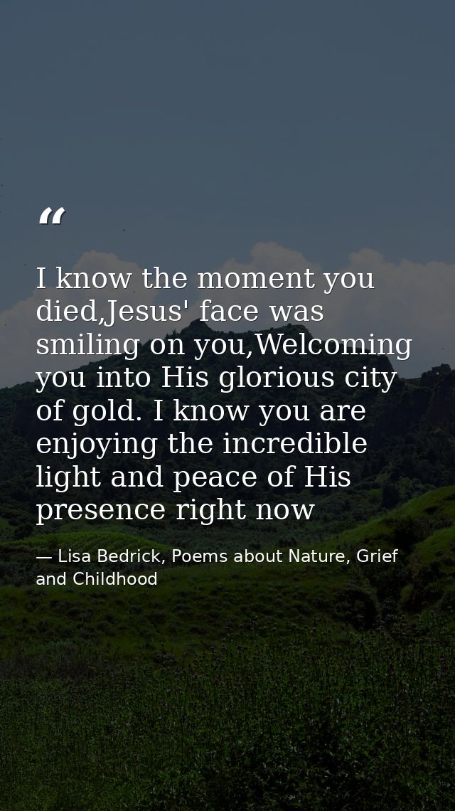 I know the moment you died,Jesus' face was smiling on you,Welcoming you into His glorious city of gold. I know you are e — Lisa Bedrick, Poems about Nature, Grief and Childhood