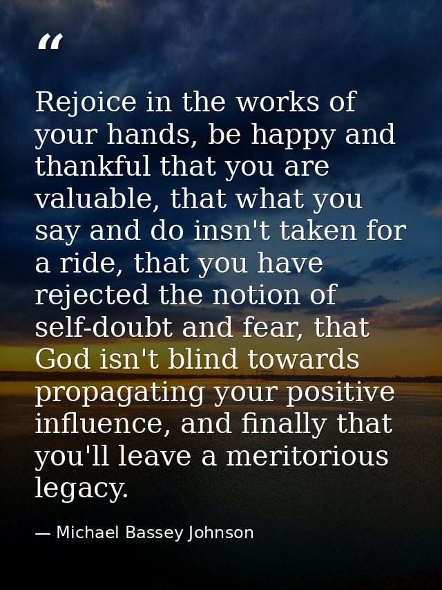 Rejoice in the works of your hands, be happy and thankful that you are valuable, that what you say and do insn't taken f — Michael Bassey Johnson