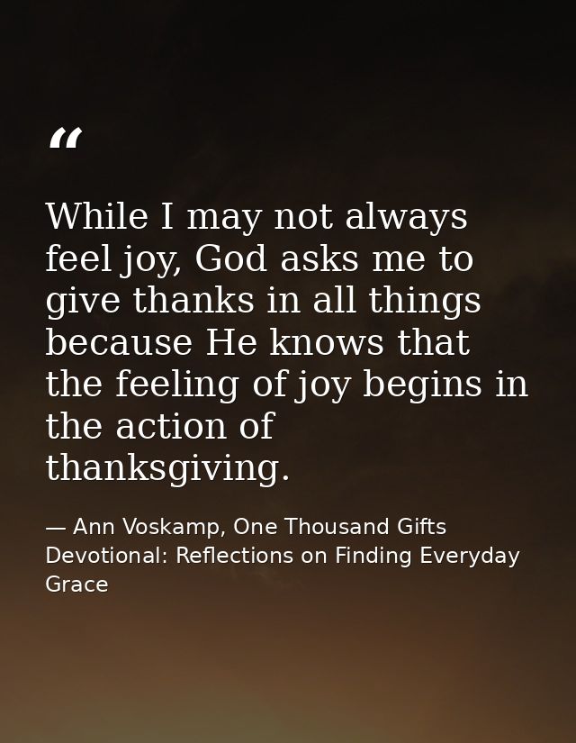While I may not always feel joy, God asks me to give thanks in all things because He knows that the feeling of joy begin — Ann Voskamp, One Thousand Gifts Devotional: Reflections on Finding Everyday Grace