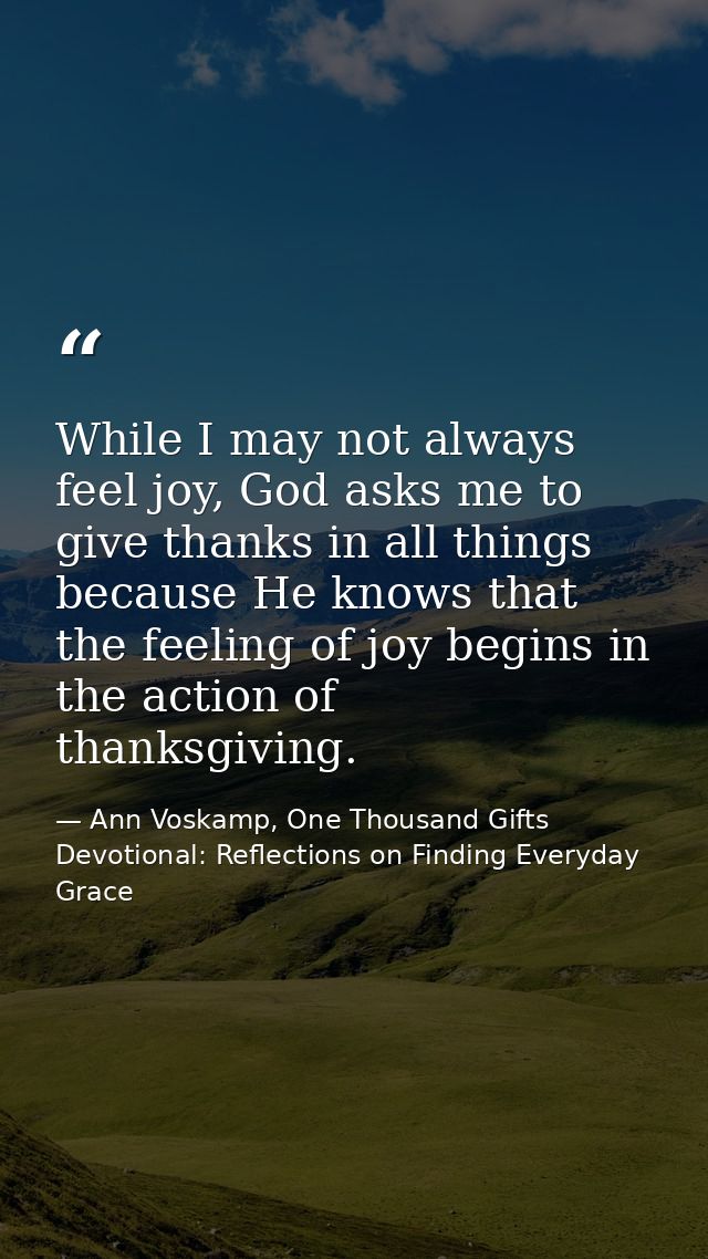 While I may not always feel joy, God asks me to give thanks in all things because He knows that the feeling of joy begin — Ann Voskamp, One Thousand Gifts Devotional: Reflections on Finding Everyday Grace