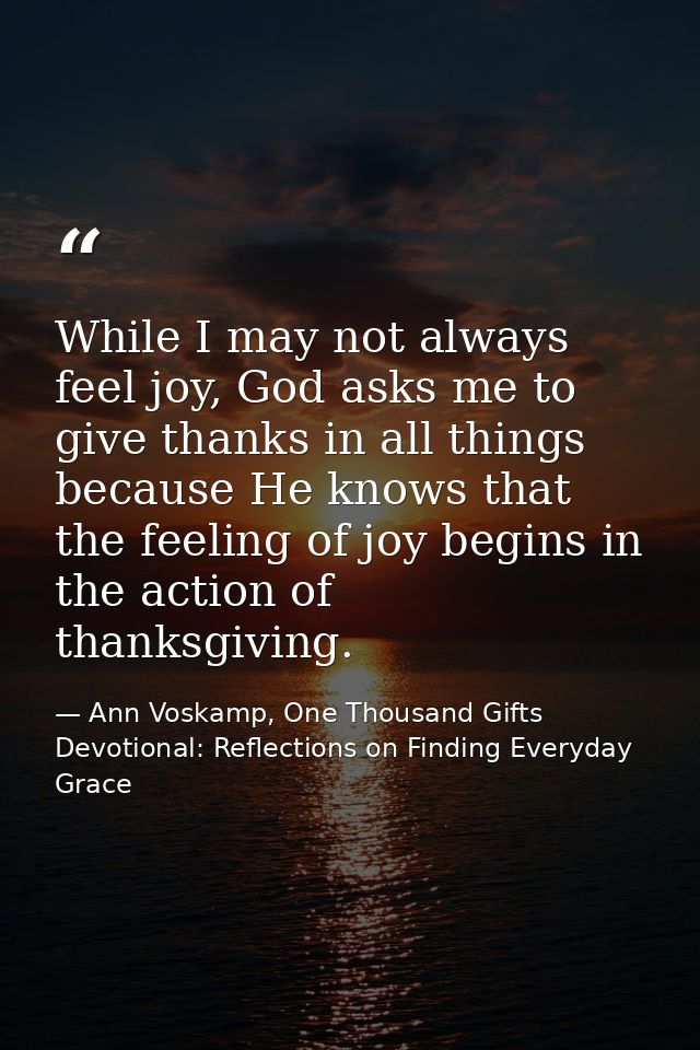 While I may not always feel joy, God asks me to give thanks in all things because He knows that the feeling of joy begin — Ann Voskamp, One Thousand Gifts Devotional: Reflections on Finding Everyday Grace