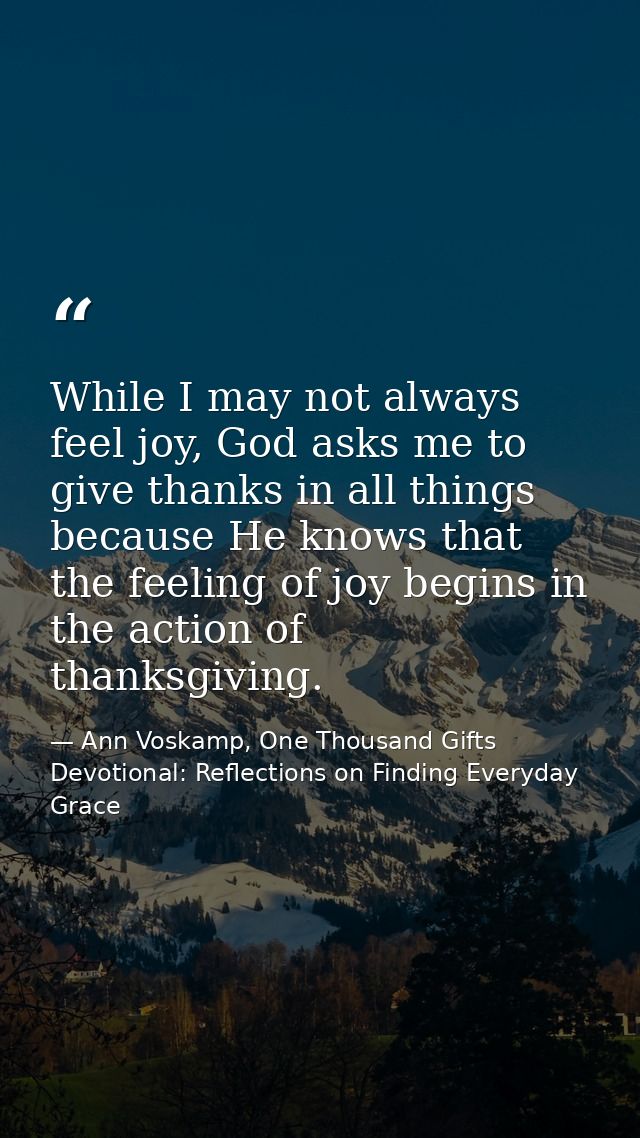 While I may not always feel joy, God asks me to give thanks in all things because He knows that the feeling of joy begin — Ann Voskamp, One Thousand Gifts Devotional: Reflections on Finding Everyday Grace