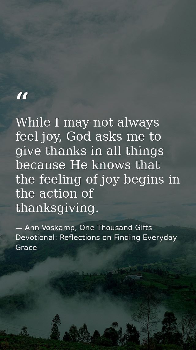 While I may not always feel joy, God asks me to give thanks in all things because He knows that the feeling of joy begin — Ann Voskamp, One Thousand Gifts Devotional: Reflections on Finding Everyday Grace