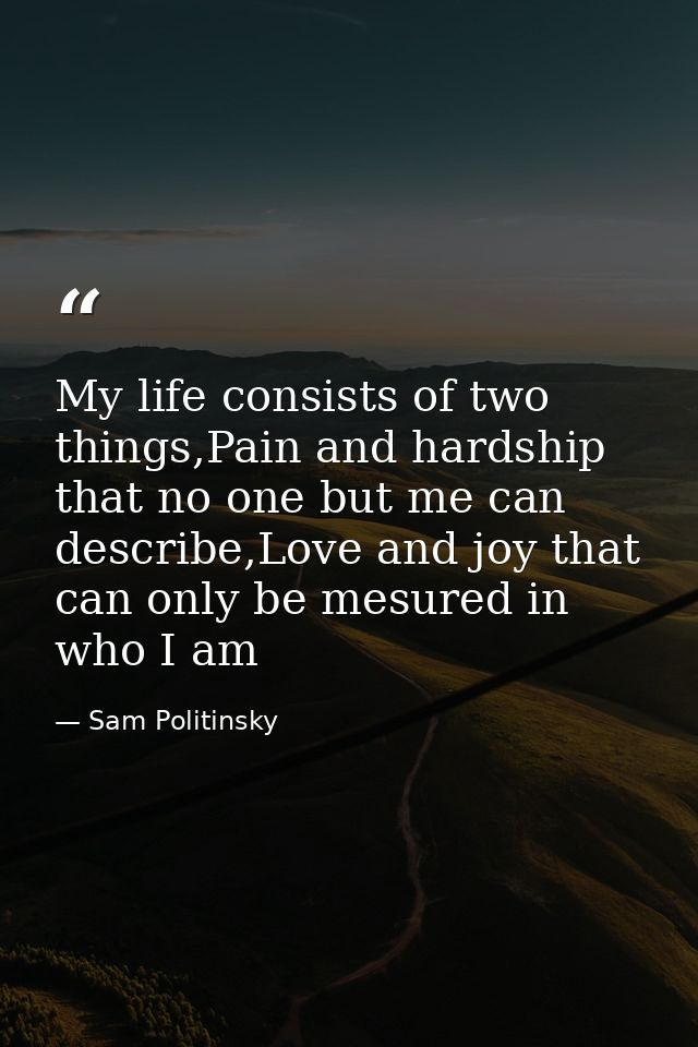 My life consists of two things,Pain and hardship that no one but me can describe,Love and joy that can only be mesured i — Sam Politinsky