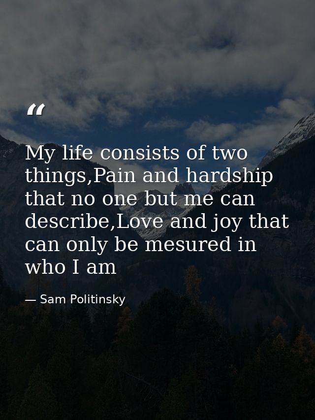 My life consists of two things,Pain and hardship that no one but me can describe,Love and joy that can only be mesured i — Sam Politinsky