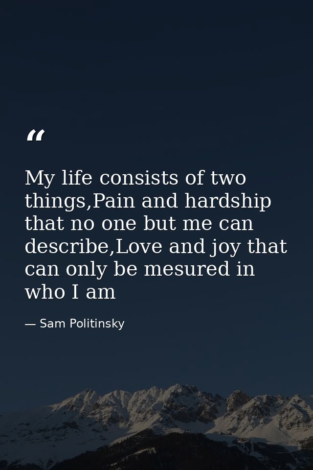 My life consists of two things,Pain and hardship that no one but me can describe,Love and joy that can only be mesured i — Sam Politinsky