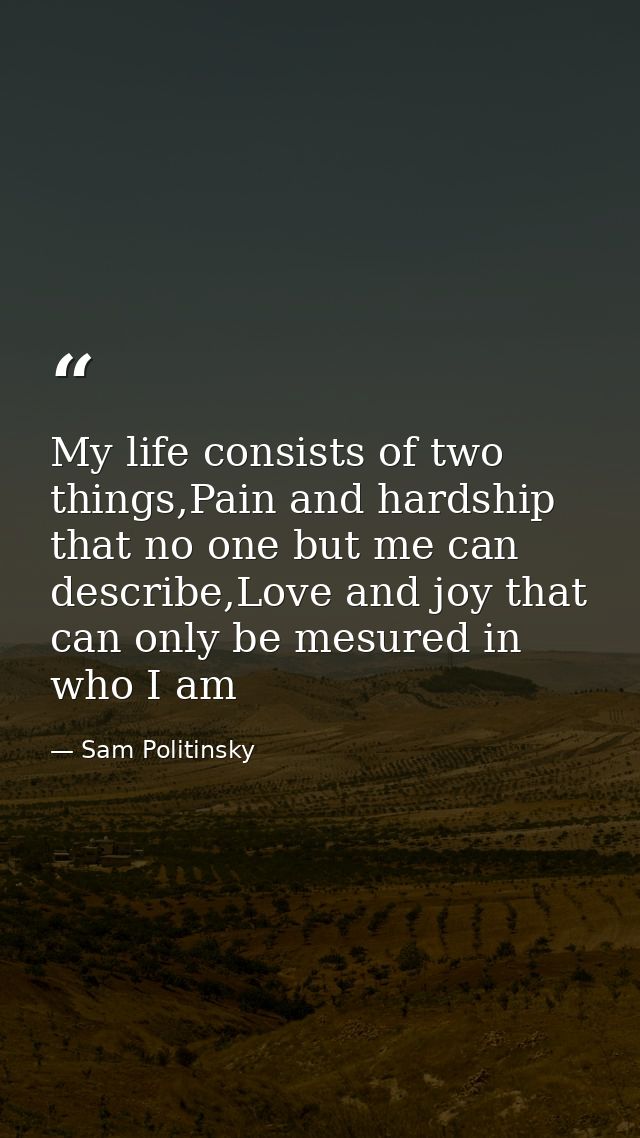 My life consists of two things,Pain and hardship that no one but me can describe,Love and joy that can only be mesured i — Sam Politinsky