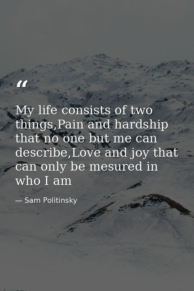 My life consists of two things,Pain and hardship that no one but me can describe,Love and joy that can only be mesured i — Sam Politinsky