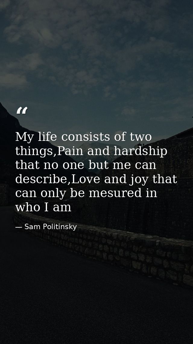 My life consists of two things,Pain and hardship that no one but me can describe,Love and joy that can only be mesured i — Sam Politinsky