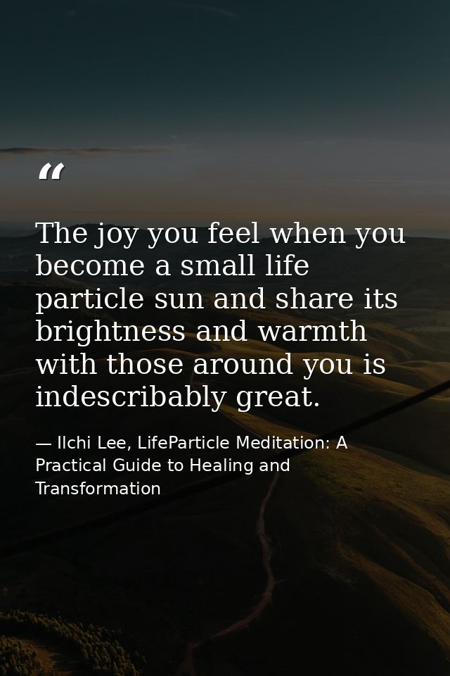 The joy you feel when you become a small life particle sun and share its brightness and warmth with those around you is  — Ilchi Lee, LifeParticle Meditation: A Practical Guide to Healing and Transformation