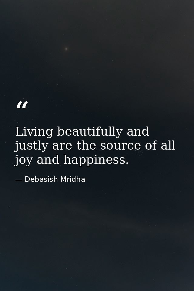 Living beautifully and justly are the source of all joy and happiness. — Debasish Mridha