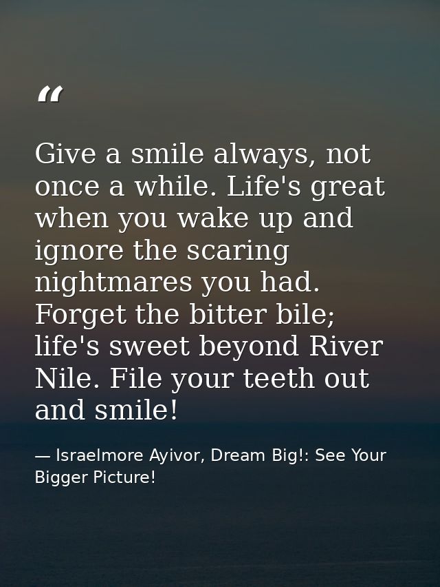 Give a smile always, not once a while. Life's great when you wake up and ignore the scaring nightmares you had. Forget t — Israelmore Ayivor, Dream Big!: See Your Bigger Picture!