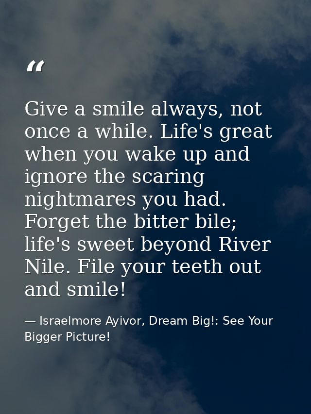 Give a smile always, not once a while. Life's great when you wake up and ignore the scaring nightmares you had. Forget t — Israelmore Ayivor, Dream Big!: See Your Bigger Picture!