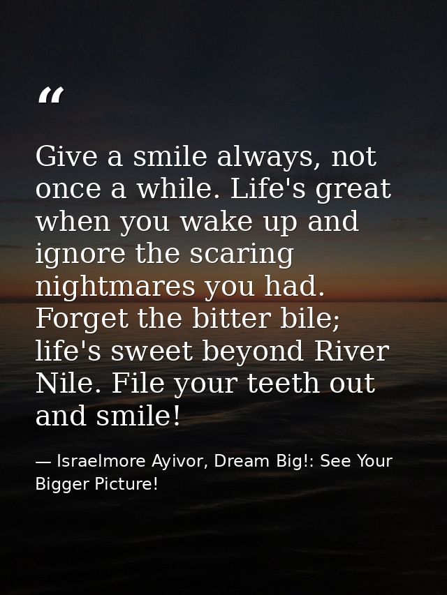 Give a smile always, not once a while. Life's great when you wake up and ignore the scaring nightmares you had. Forget t — Israelmore Ayivor, Dream Big!: See Your Bigger Picture!