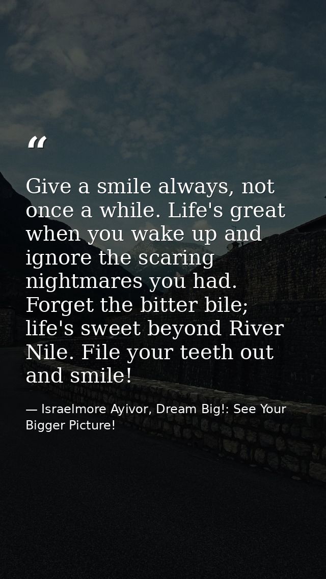 Give a smile always, not once a while. Life's great when you wake up and ignore the scaring nightmares you had. Forget t — Israelmore Ayivor, Dream Big!: See Your Bigger Picture!