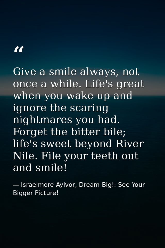 Give a smile always, not once a while. Life's great when you wake up and ignore the scaring nightmares you had. Forget t — Israelmore Ayivor, Dream Big!: See Your Bigger Picture!