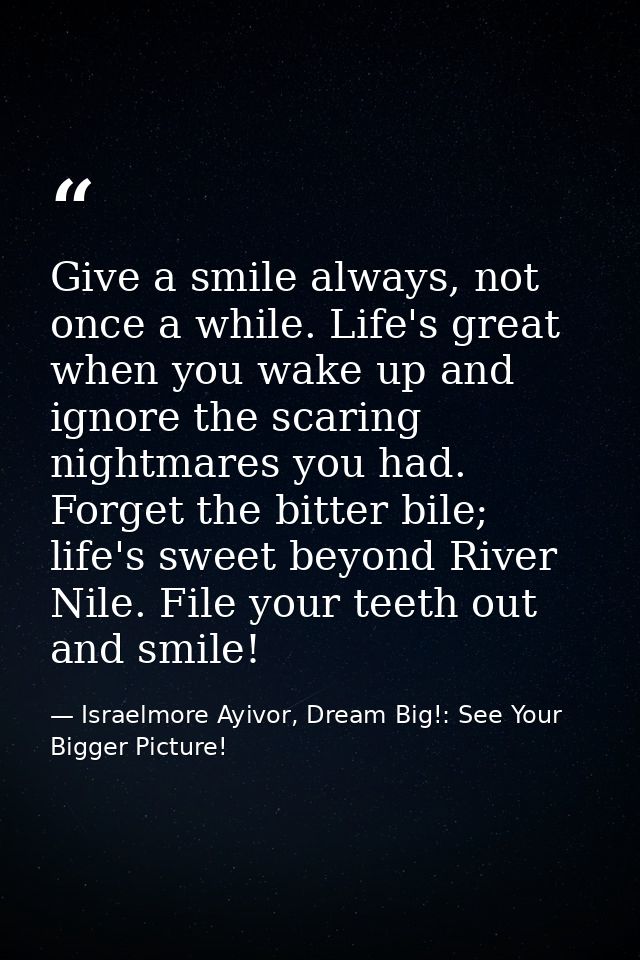 Give a smile always, not once a while. Life's great when you wake up and ignore the scaring nightmares you had. Forget t — Israelmore Ayivor, Dream Big!: See Your Bigger Picture!