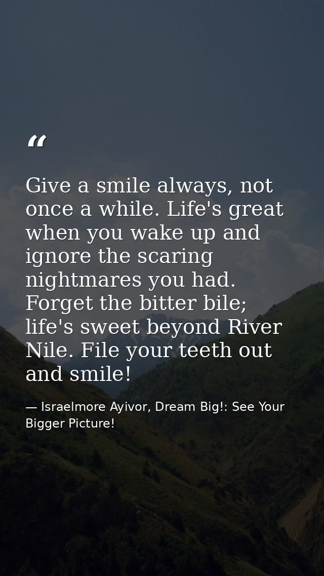 Give a smile always, not once a while. Life's great when you wake up and ignore the scaring nightmares you had. Forget t — Israelmore Ayivor, Dream Big!: See Your Bigger Picture!