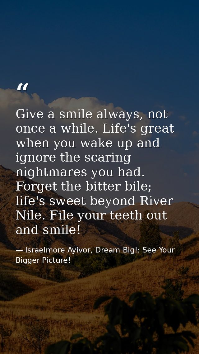 Give a smile always, not once a while. Life's great when you wake up and ignore the scaring nightmares you had. Forget t — Israelmore Ayivor, Dream Big!: See Your Bigger Picture!